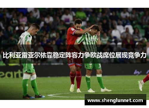 比利亚雷亚尔依靠稳定阵容力争欧战席位展现竞争力